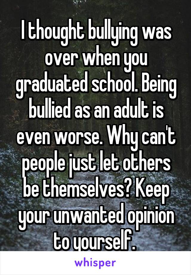 I thought bullying was over when you graduated school. Being bullied as an adult is even worse. Why can't people just let others be themselves? Keep your unwanted opinion to yourself. 
