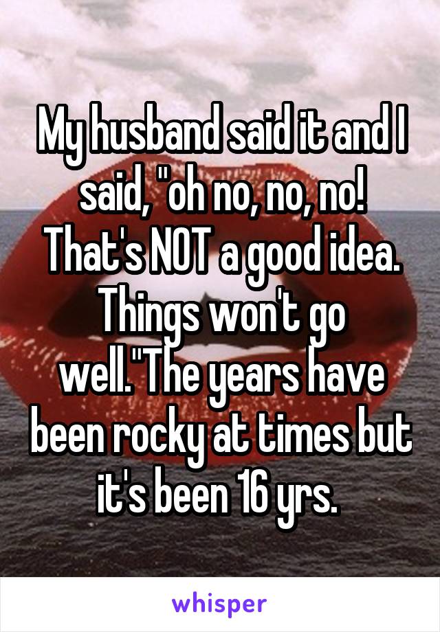 My husband said it and I said, "oh no, no, no! That's NOT a good idea. Things won't go well."The years have been rocky at times but it's been 16 yrs. 