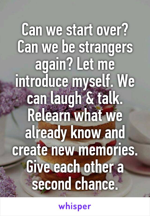 Can we start over? Can we be strangers again? Let me introduce myself. We can laugh & talk. Relearn what we already know and create new memories.
Give each other a second chance.