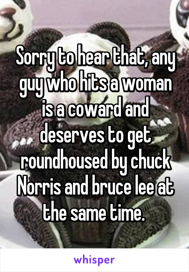 Sorry to hear that, any guy who hits a woman is a coward and deserves to get roundhoused by chuck Norris and bruce lee at the same time. 
