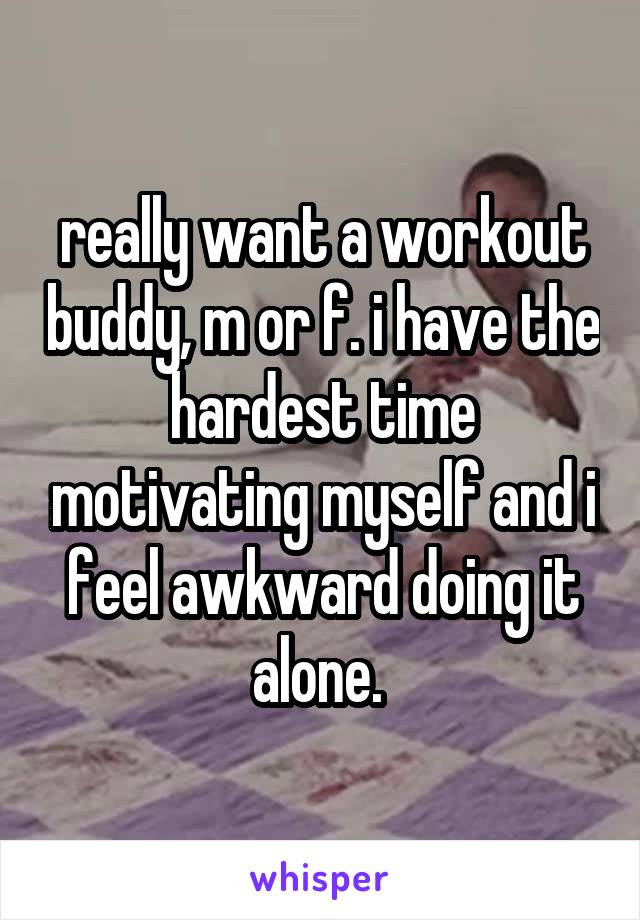 really want a workout buddy, m or f. i have the hardest time motivating myself and i feel awkward doing it alone. 