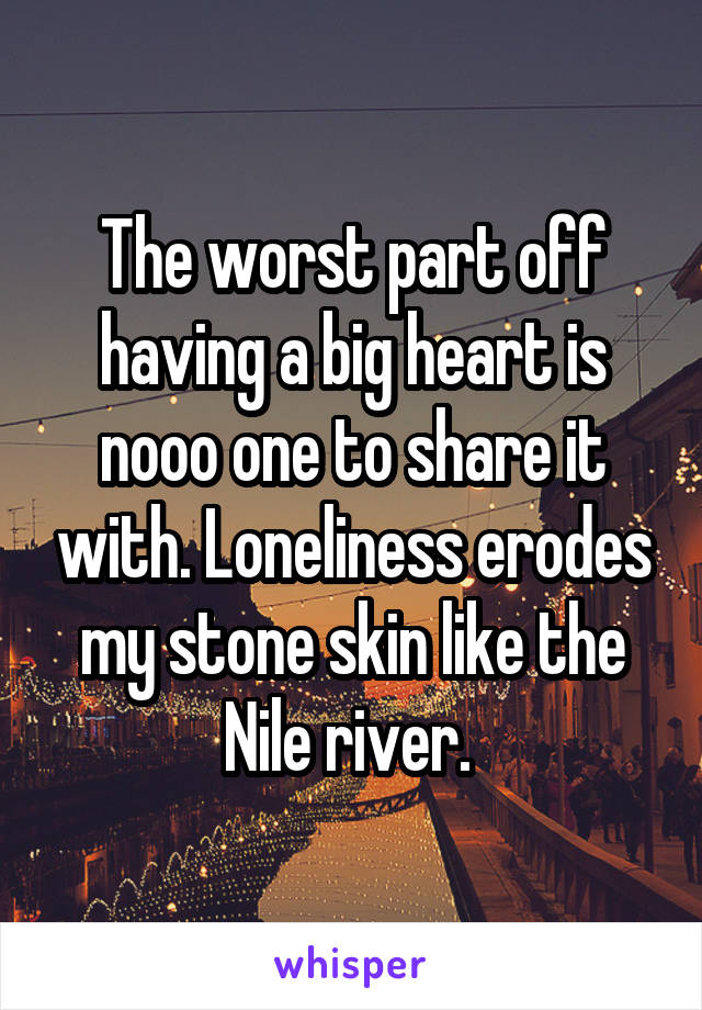 The worst part off having a big heart is nooo one to share it with. Loneliness erodes my stone skin like the Nile river. 