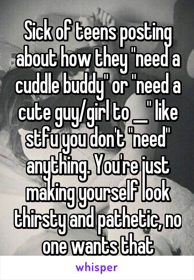 Sick of teens posting about how they "need a cuddle buddy" or "need a cute guy/girl to __" like stfu you don't "need" anything. You're just making yourself look thirsty and pathetic, no one wants that