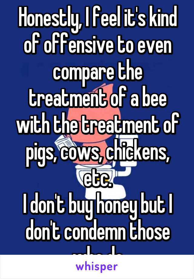 Honestly, I feel it's kind of offensive to even compare the treatment of a bee with the treatment of pigs, cows, chickens, etc.
I don't buy honey but I don't condemn those who do