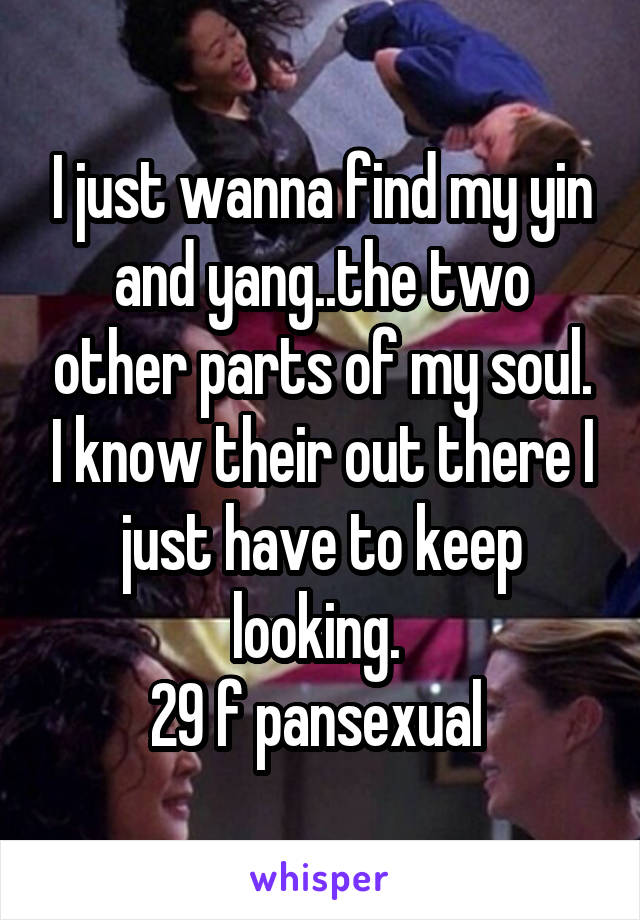 I just wanna find my yin and yang..the two other parts of my soul. I know their out there I just have to keep looking. 
29 f pansexual 