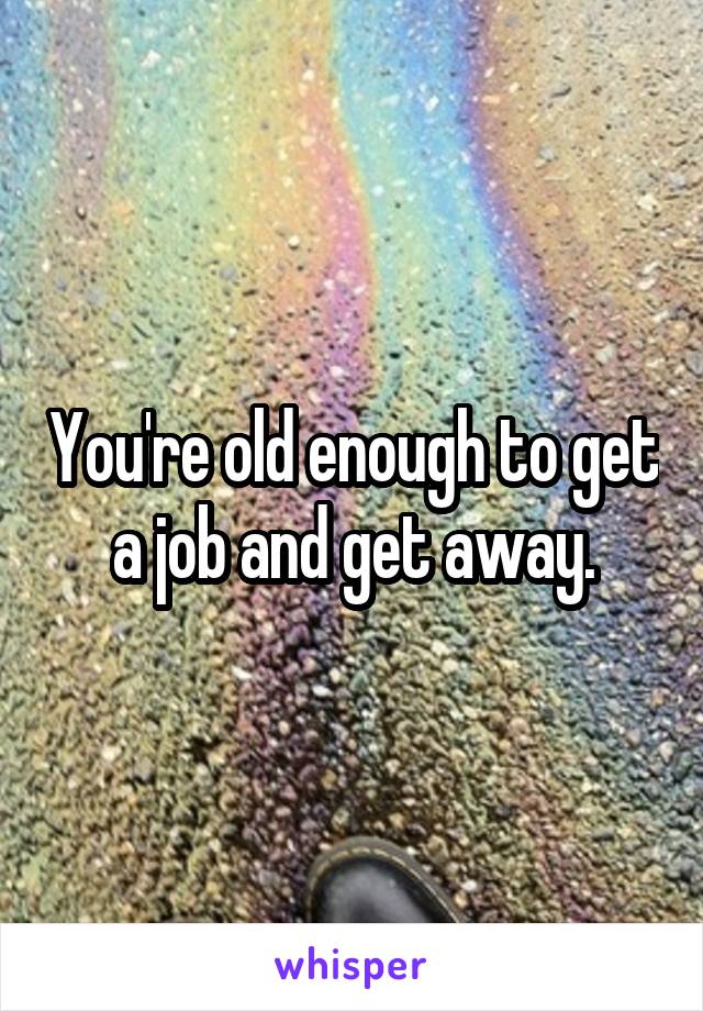 You're old enough to get a job and get away.