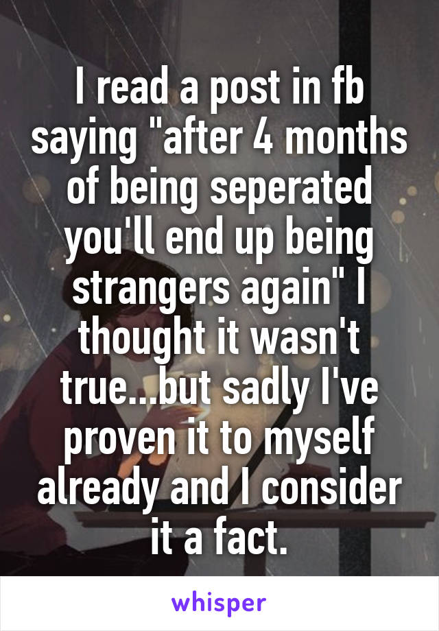 I read a post in fb saying "after 4 months of being seperated you'll end up being strangers again" I thought it wasn't true...but sadly I've proven it to myself already and I consider it a fact.