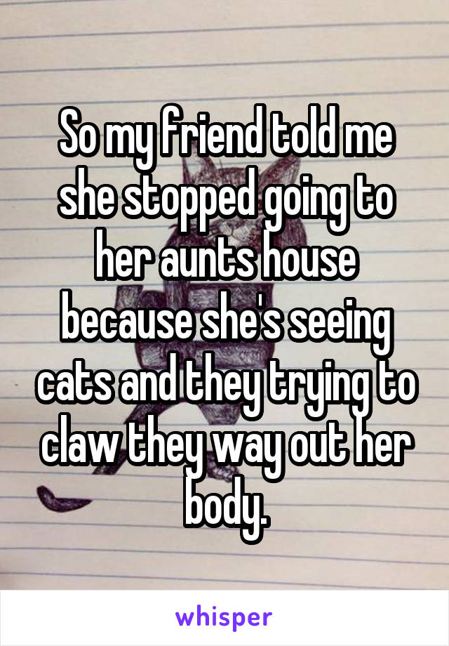 So my friend told me she stopped going to her aunts house because she's seeing cats and they trying to claw they way out her body.