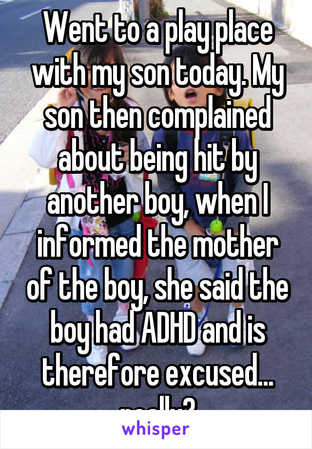 Went to a play place with my son today. My son then complained about being hit by another boy, when I informed the mother of the boy, she said the boy had ADHD and is therefore excused... really?