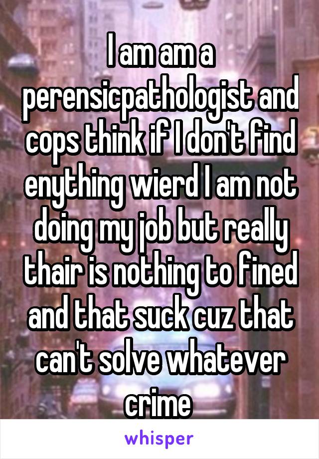 I am am a perensicpathologist and cops think if I don't find enything wierd I am not doing my job but really thair is nothing to fined and that suck cuz that can't solve whatever crime 