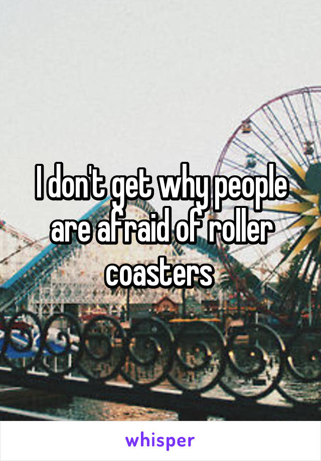 I don't get why people are afraid of roller coasters 