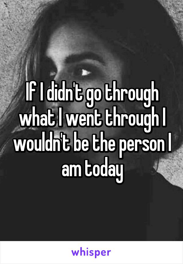 If I didn't go through what I went through I wouldn't be the person I am today