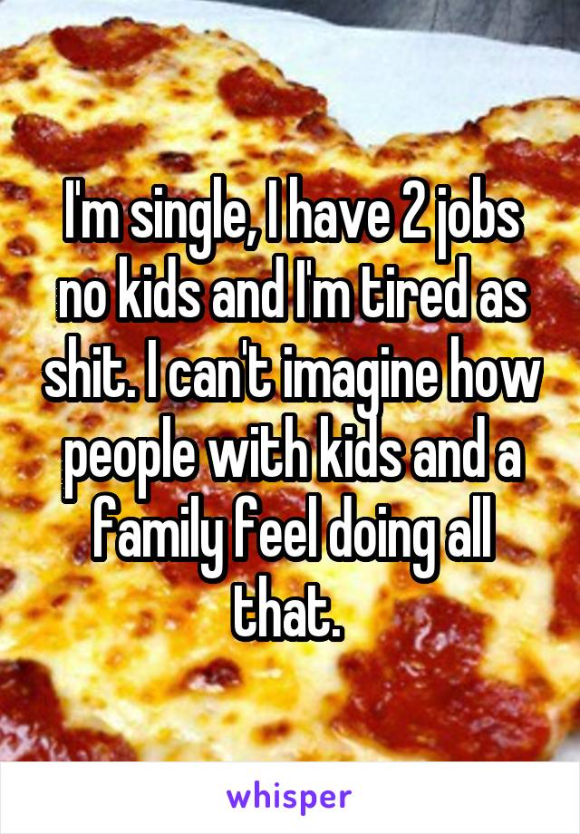 I'm single, I have 2 jobs no kids and I'm tired as shit. I can't imagine how people with kids and a family feel doing all that. 