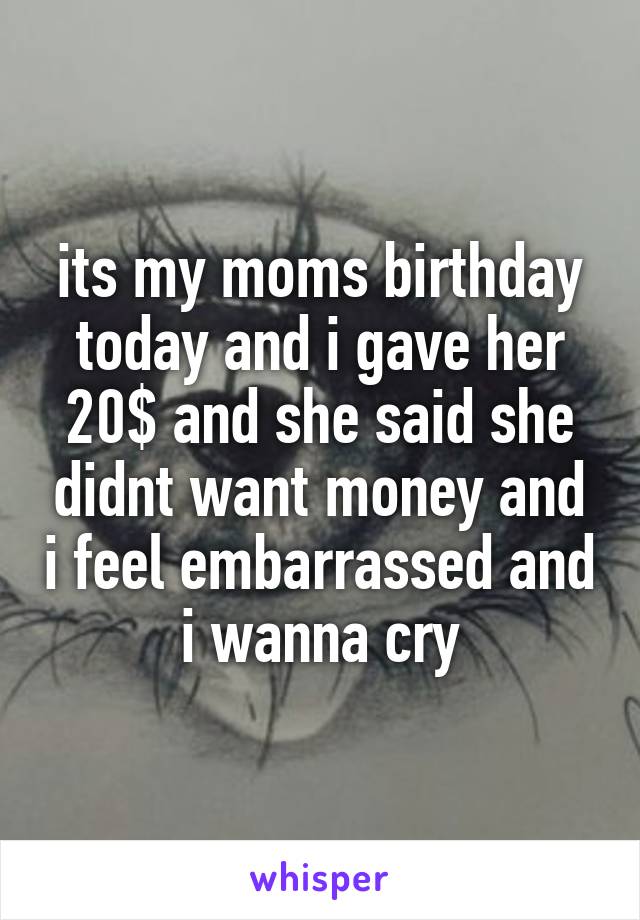 its my moms birthday today and i gave her 20$ and she said she didnt want money and i feel embarrassed and i wanna cry