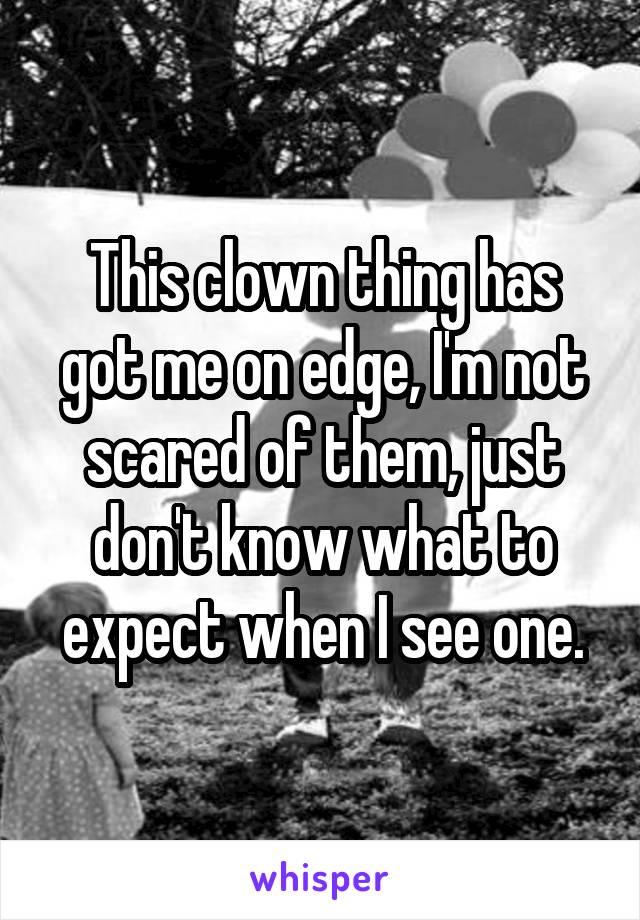 This clown thing has got me on edge, I'm not scared of them, just don't know what to expect when I see one.