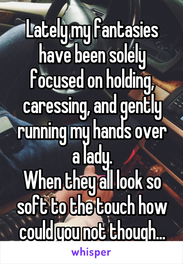 Lately my fantasies have been solely focused on holding, caressing, and gently running my hands over a lady.
When they all look so soft to the touch how could you not though...
