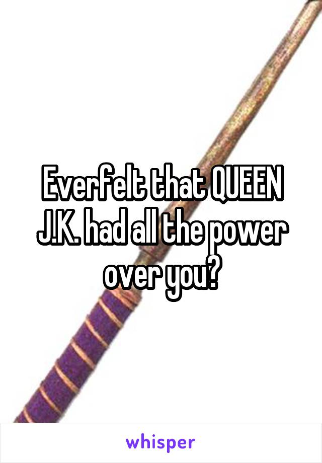 Everfelt that QUEEN J.K. had all the power over you?