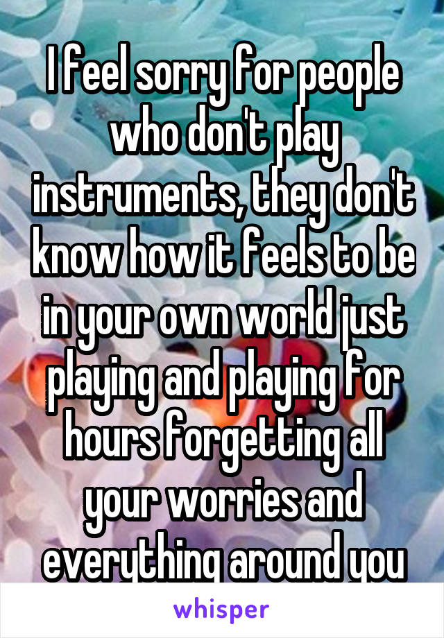 I feel sorry for people who don't play instruments, they don't know how it feels to be in your own world just playing and playing for hours forgetting all your worries and everything around you