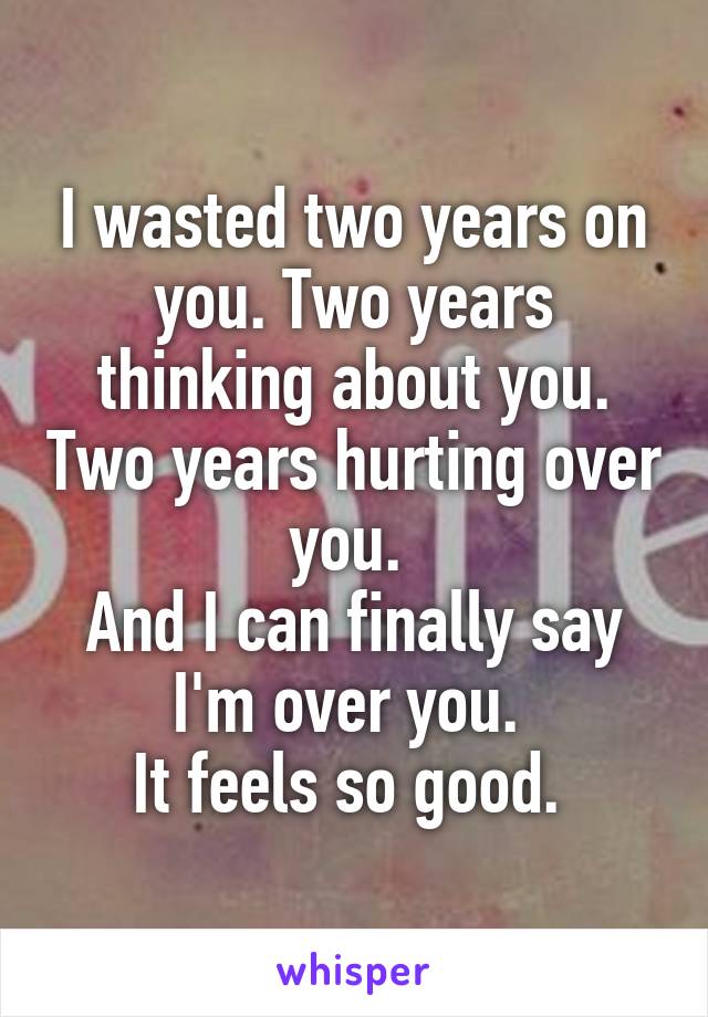 I wasted two years on you. Two years thinking about you. Two years hurting over you. 
And I can finally say I'm over you. 
It feels so good. 