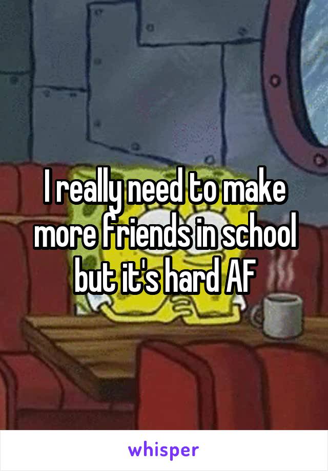 I really need to make more friends in school but it's hard AF