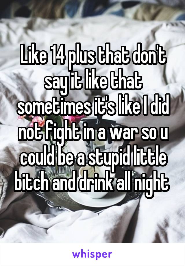 Like 14 plus that don't say it like that sometimes it's like I did not fight in a war so u could be a stupid little bitch and drink all night 
