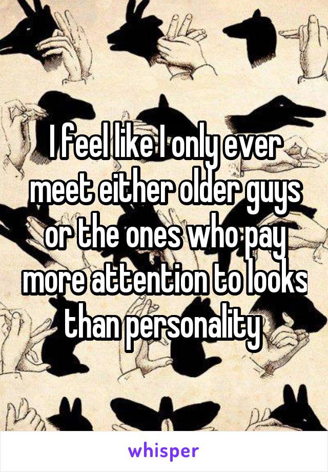 I feel like I only ever meet either older guys or the ones who pay more attention to looks than personality 