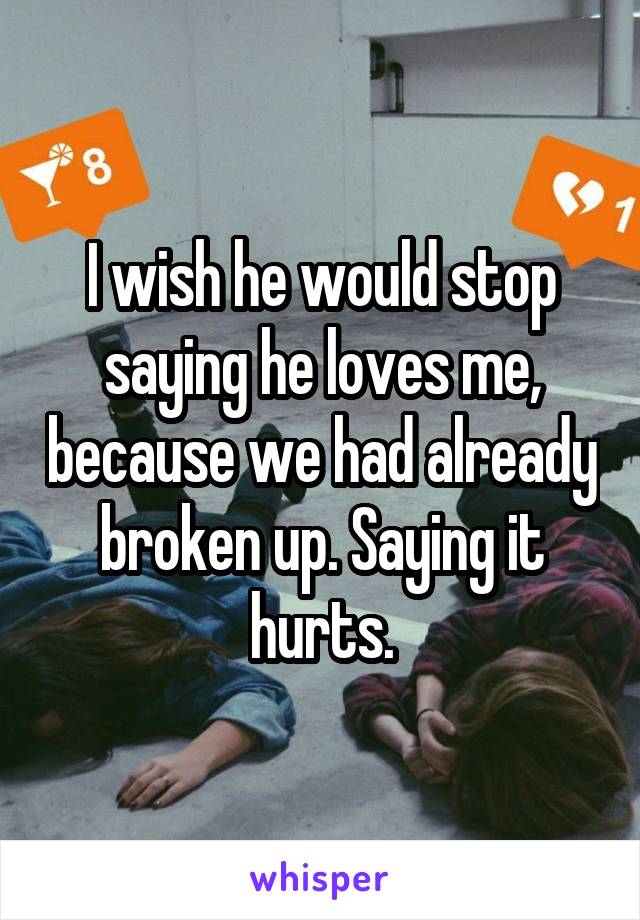 I wish he would stop saying he loves me, because we had already broken up. Saying it hurts.