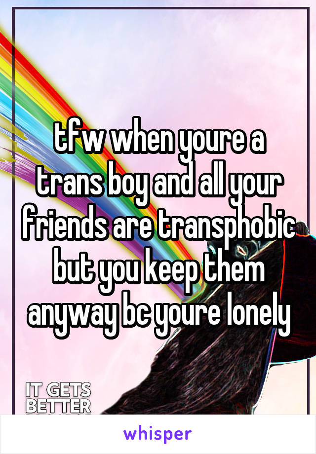 tfw when youre a trans boy and all your friends are transphobic but you keep them anyway bc youre lonely