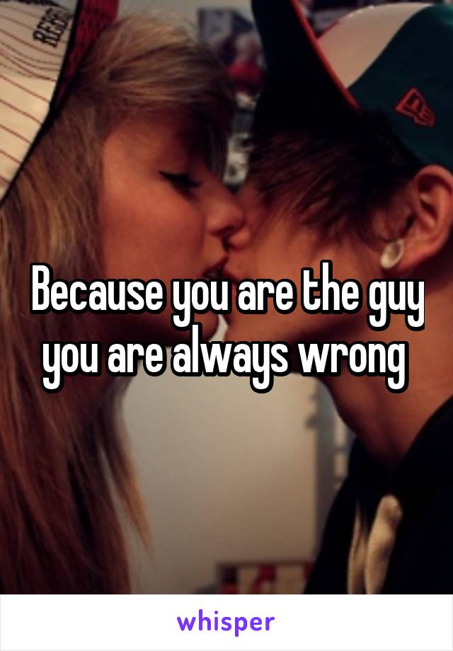 Because you are the guy you are always wrong 