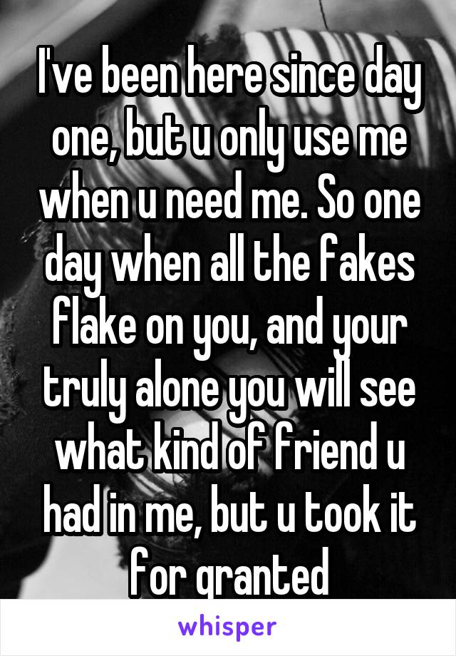 I've been here since day one, but u only use me when u need me. So one day when all the fakes flake on you, and your truly alone you will see what kind of friend u had in me, but u took it for granted