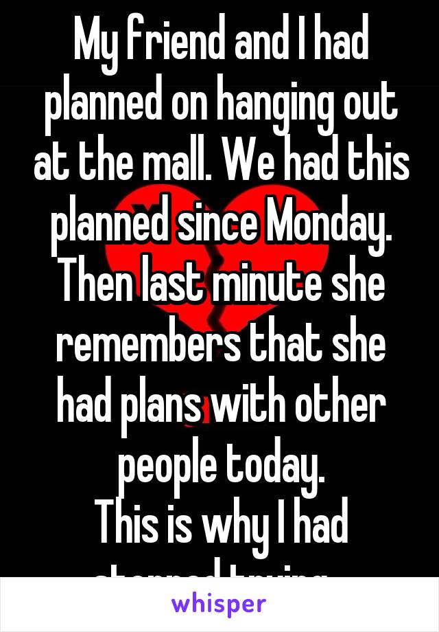 My friend and I had planned on hanging out at the mall. We had this planned since Monday. Then last minute she remembers that she had plans with other people today.
This is why I had stopped trying...
