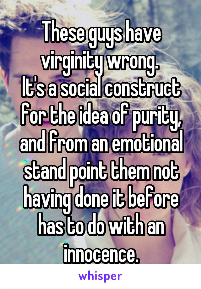 These guys have virginity wrong. 
It's a social construct for the idea of purity, and from an emotional stand point them not having done it before has to do with an innocence.