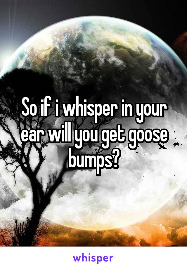 So if i whisper in your ear will you get goose bumps?