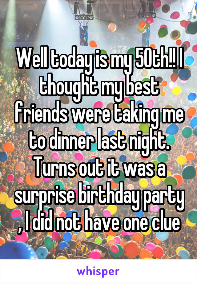 Well today is my 50th!! I thought my best friends were taking me to dinner last night. Turns out it was a surprise birthday party , I did not have one clue