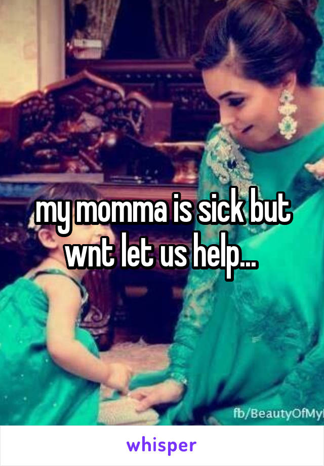 my momma is sick but wnt let us help... 