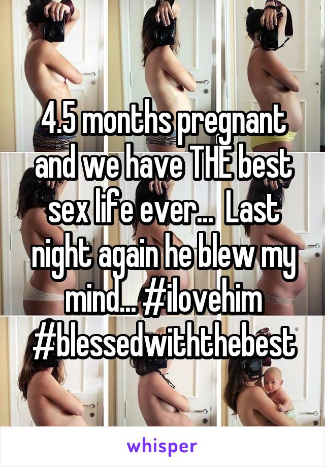 4.5 months pregnant and we have THE best sex life ever...  Last night again he blew my mind... #ilovehim #blessedwiththebest