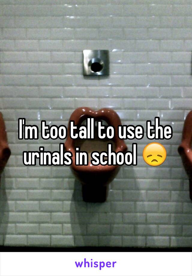 I'm too tall to use the urinals in school 😞