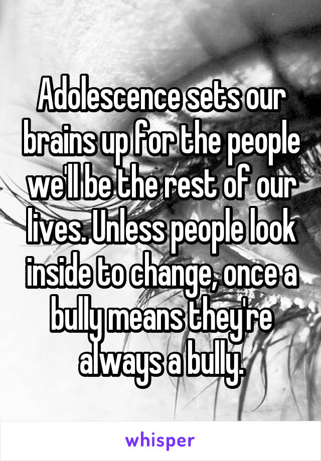Adolescence sets our brains up for the people we'll be the rest of our lives. Unless people look inside to change, once a bully means they're always a bully.