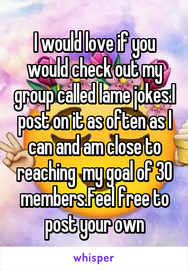 I would love if you would check out my group called lame jokes.I post on it as often as I can and am close to reaching  my goal of 30 members.Feel free to post your own