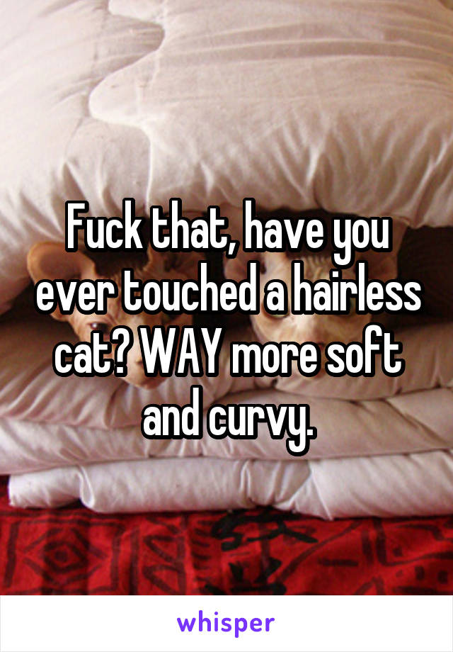 Fuck that, have you ever touched a hairless cat? WAY more soft and curvy.