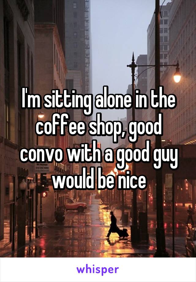 I'm sitting alone in the coffee shop, good convo with a good guy would be nice