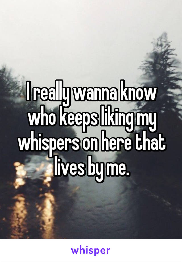I really wanna know who keeps liking my whispers on here that lives by me.