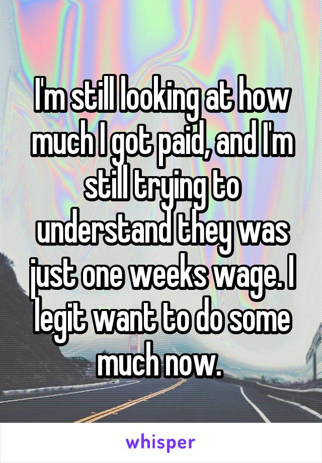 I'm still looking at how much I got paid, and I'm still trying to understand they was just one weeks wage. I legit want to do some much now. 