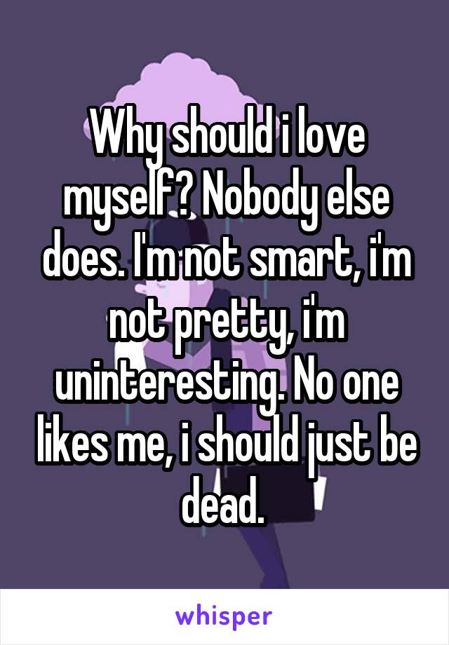 Why should i love myself? Nobody else does. I'm not smart, i'm not pretty, i'm uninteresting. No one likes me, i should just be dead. 