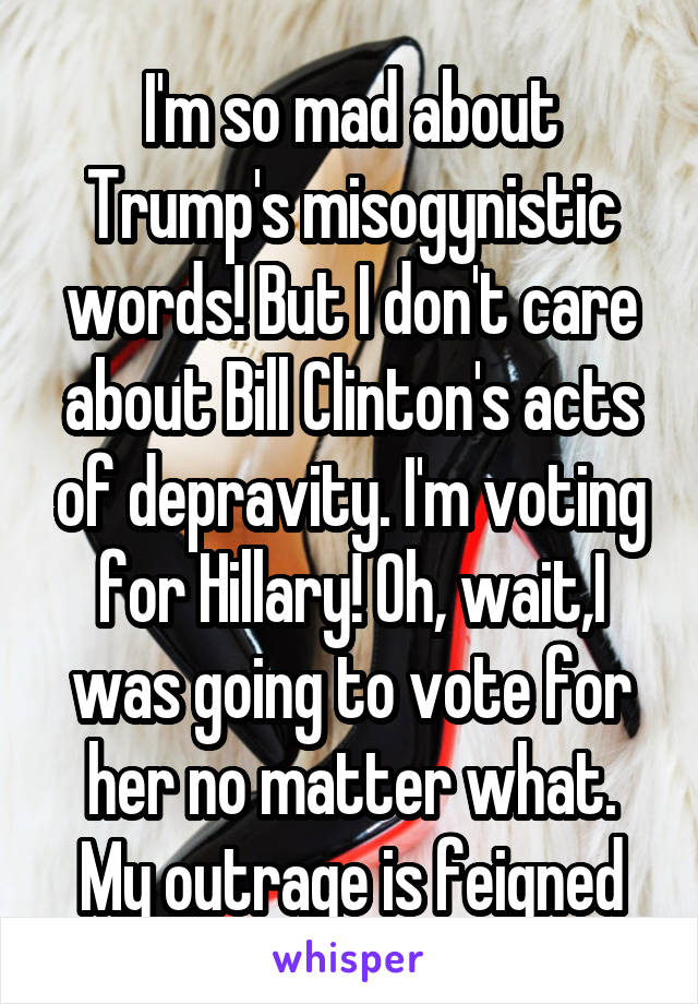 I'm so mad about Trump's misogynistic words! But I don't care about Bill Clinton's acts of depravity. I'm voting for Hillary! Oh, wait,I was going to vote for her no matter what. My outrage is feigned