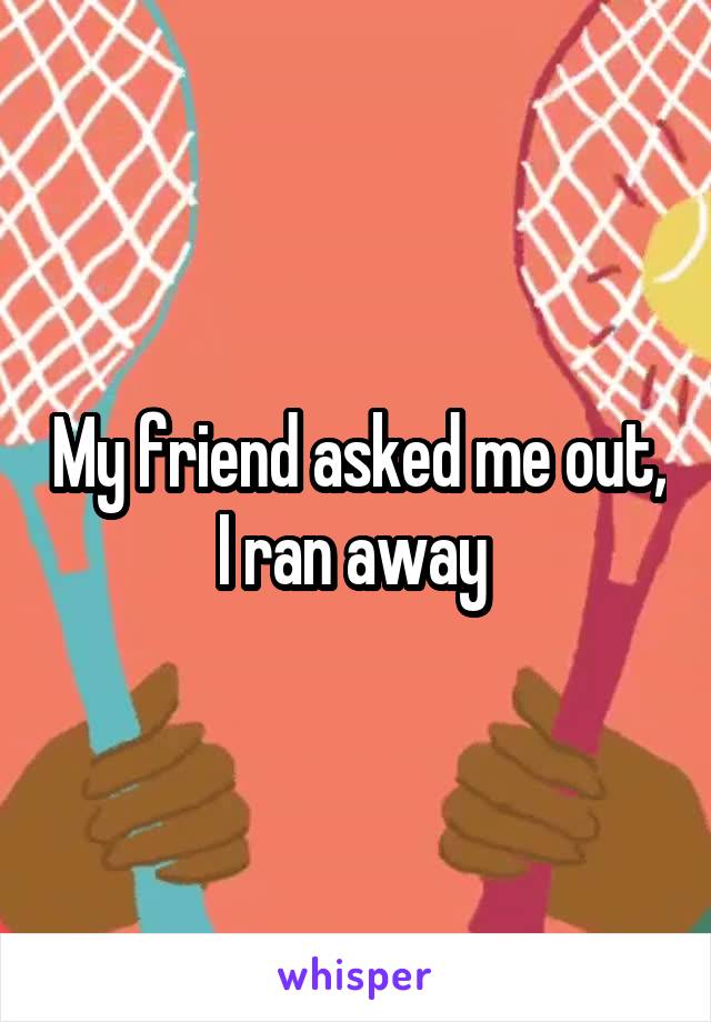 My friend asked me out, I ran away 