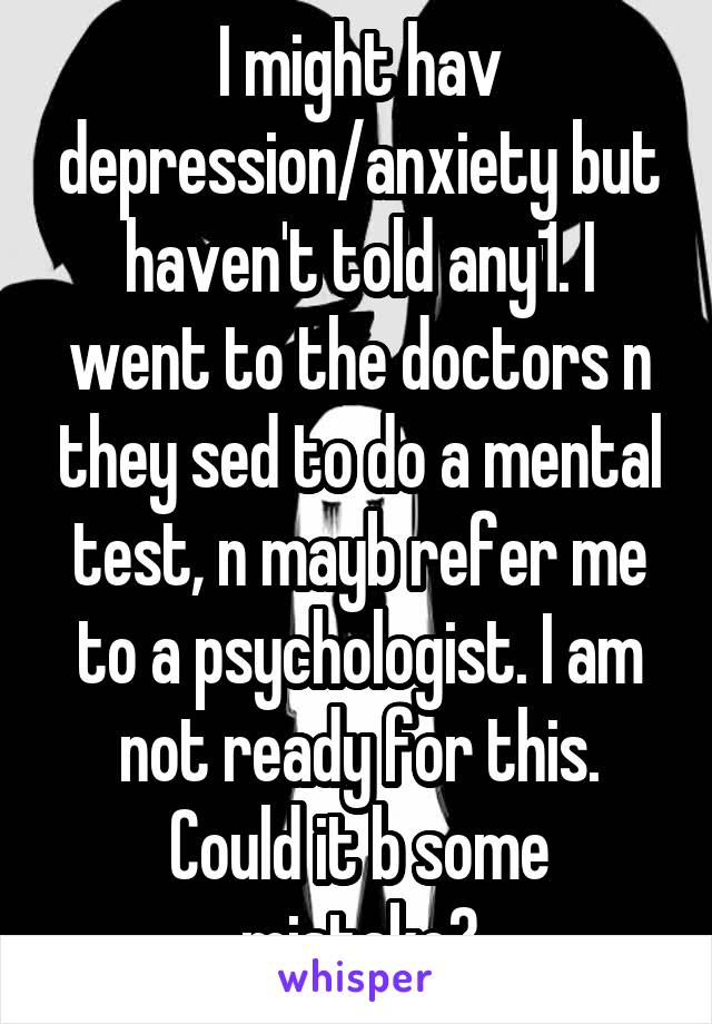 I might hav depression/anxiety but haven't told any1. I went to the doctors n they sed to do a mental test, n mayb refer me to a psychologist. I am not ready for this. Could it b some mistake?