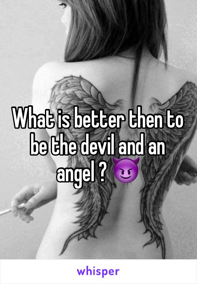 What is better then to be the devil and an angel ? 😈