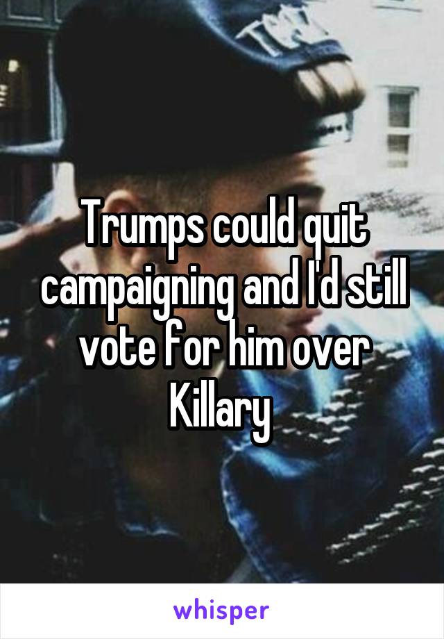 Trumps could quit campaigning and I'd still vote for him over Killary 