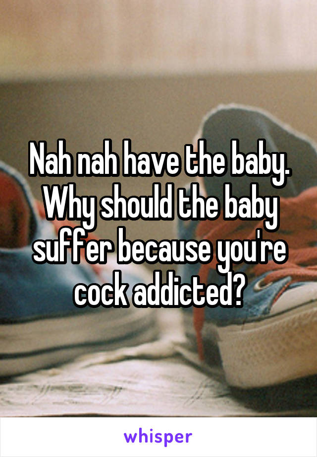 Nah nah have the baby. Why should the baby suffer because you're cock addicted?